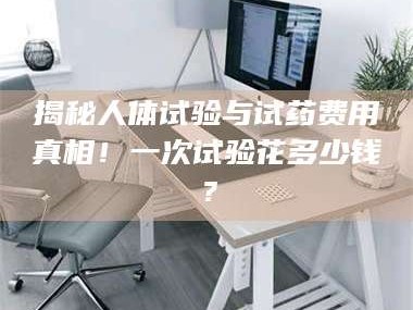 吉林揭秘人体试验与试药费用真相！一次试验花多少钱？