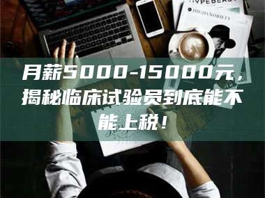 吉林月薪5000-15000元，揭秘临床试验员到底能不能上税！