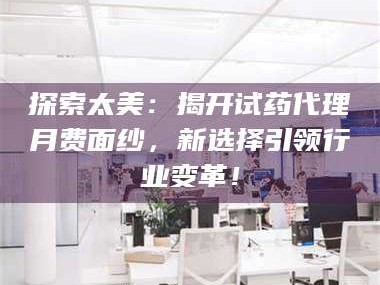 吉林探索太美：揭开试药代理月费面纱，新选择引领行业变革！