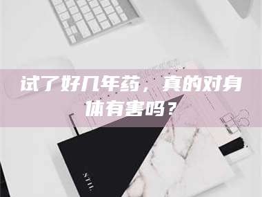 吉林试了好几年药，真的对身体有害吗？