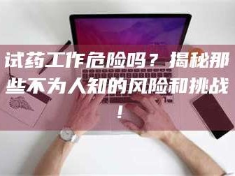 吉林试药工作危险吗？揭秘那些不为人知的风险和挑战！