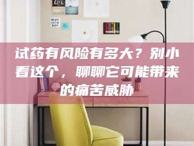 吉林试药有风险有多大？别小看这个，聊聊它可能带来的痛苦威胁