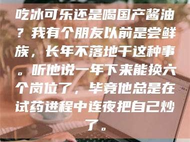 吉林吃冰可乐还是喝国产酱油？我有个朋友以前是尝鲜族，长年不落地干这种事。听他说一年下来能换六个岗位了，毕竟他总是在试药进程中连夜把自己炒了。