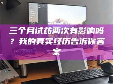 吉林三个月试药两次有影响吗？我的真实经历告诉你答案