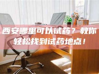 吉林西安哪里可以试药？教你轻松找到试药地点！