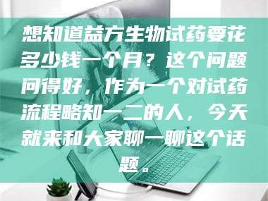 吉林想知道益方生物试药要花多少钱一个月？这个问题问得好，作为一个对试药流程略知一二的人，今天就来和大家聊一聊这个话题。