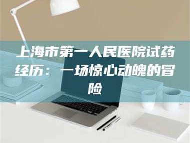 吉林上海市第一人民医院试药经历：一场惊心动魄的冒险