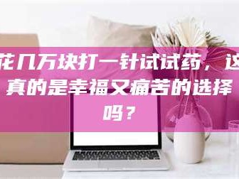 吉林花几万块打一针试试药，这真的是幸福又痛苦的选择吗？