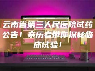 吉林云南省第三人民医院试药公告！亲历者带你探秘临床试验！