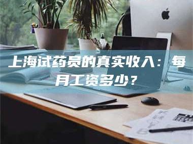 吉林上海试药员的真实收入：每月工资多少？