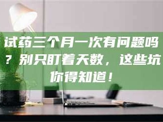 吉林试药三个月一次有问题吗？别只盯着天数，这些坑你得知道！