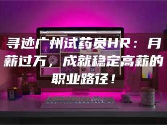 吉林寻迹广州试药员HR：月薪过万，成就稳定高薪的职业路径！