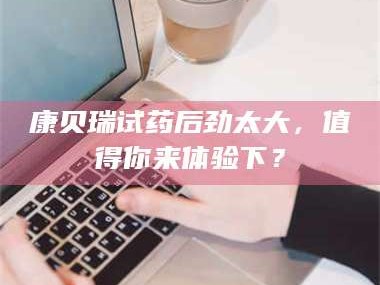 吉林康贝瑞试药后劲太大，值得你来体验下？