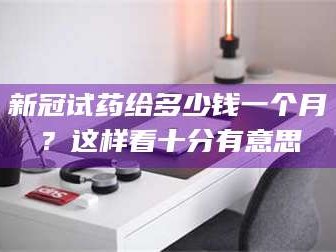 吉林新冠试药给多少钱一个月？这样看十分有意思
