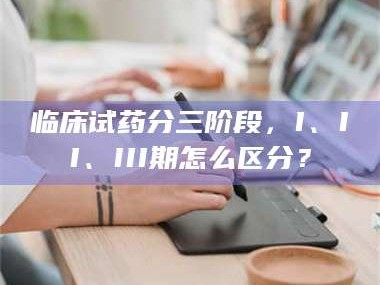 吉林临床试药分三阶段，I、II、III期怎么区分？