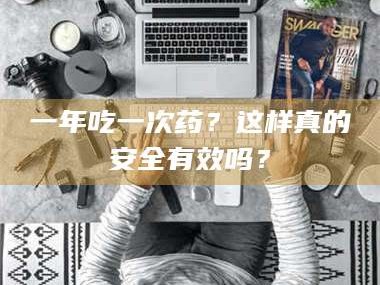 吉林一年吃一次药？这样真的安全有效吗？