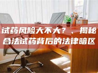 吉林试药风险大不大？、揭秘合法试药背后的法律暗区