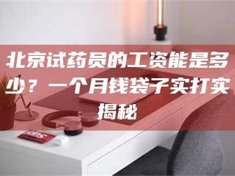 吉林北京试药员的工资能是多少？一个月钱袋子实打实揭秘