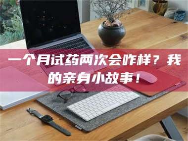 吉林一个月试药两次会咋样？我的亲身小故事！