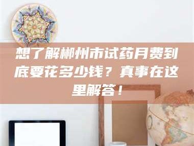 吉林想了解郴州市试药月费到底要花多少钱？真事在这里解答！