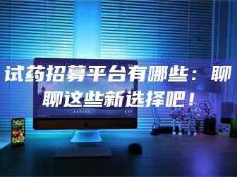 吉林试药招募平台有哪些：聊聊这些新选择吧！