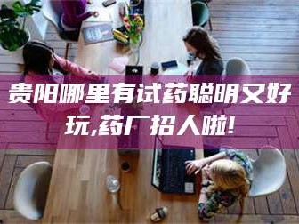 吉林贵阳哪里有试药聪明又好玩,药厂招人啦!