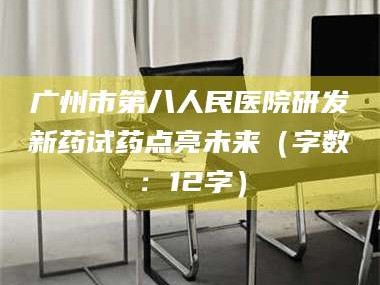 吉林广州市第八人民医院研发新药试药点亮未来（字数：12字）