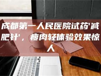 吉林成都第一人民医院试药'***针'，瘦肉轻体验效果惊人