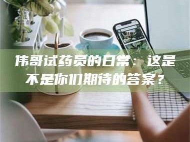 吉林伟哥试药员的日常：这是不是你们期待的答案？