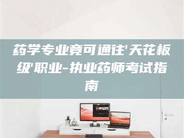 吉林药学专业竟可通往'天花板级'职业-执业药师考试指南