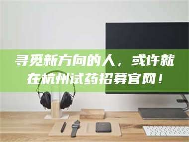 吉林寻觅新方向的人，或许就在杭州试药招募官网！
