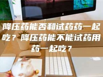 吉林降压药能否和试药药一起吃？降压药能不能试药用药一起吃？