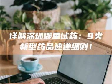 吉林详解深圳哪里试药：9类新型药品速递细则！