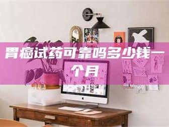吉林胃癌试药可靠吗多少钱一个月