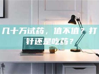 吉林几十万试药，值不值？打针还是吃药？
