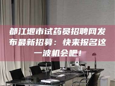 吉林都江堰市试药员招聘网发布最新招募：快来报名这一波机会吧！
