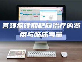 吉林宫颈癌晚期靶向***的费用与临床考量