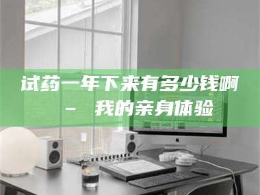 吉林试药一年下来有多少钱啊 – 我的亲身体验