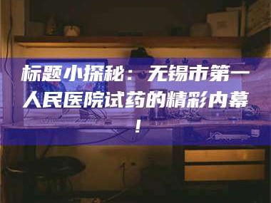 吉林标题小探秘：无锡市第一人民医院试药的精彩内幕！