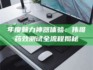 吉林年度魅力神器体验：伟哥药效测试全流程揭秘