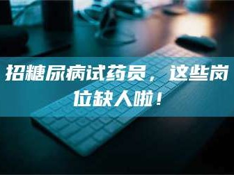 吉林招糖尿病试药员，这些岗位缺人啦！