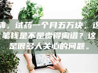 吉林嗨，试药一个月五万块，这笔钱是不是贵得离谱？这是很多人关心的问题。