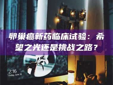 吉林卵巢癌新药临床试验：希望之光还是挑战之路？