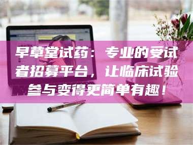 吉林早草堂试药：专业的受试者招募平台，让临床试验参与变得更简单有趣！