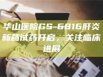 吉林华山医院GS-6816肝炎新药试药开启，关注临床进展