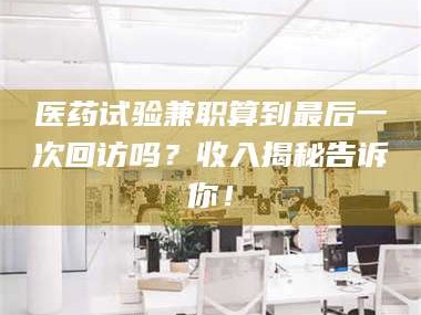 吉林医药试验兼职算到最后一次回访吗？收入揭秘告诉你！