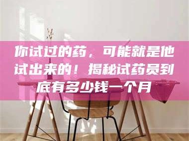吉林你试过的药，可能就是他试出来的！揭秘试药员到底有多少钱一个月