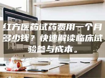 吉林红方医药试药费用一个月多少钱？快速解读临床试验参与成本。