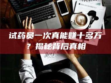 吉林试药员一次真能赚十多万？揭秘背后真相