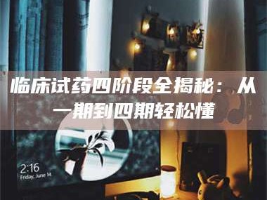 吉林临床试药四阶段全揭秘：从一期到四期轻松懂